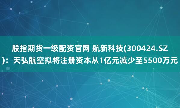 股指期货一级配资官网 航新科技(300424.SZ)：天弘航空拟将注册资本从1亿元减少至5500万元