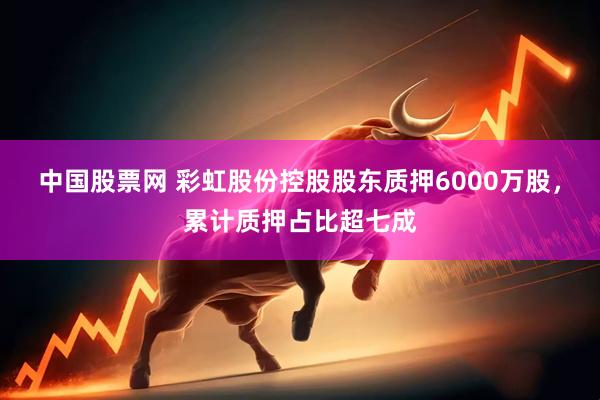 中国股票网 彩虹股份控股股东质押6000万股，累计质押占比超七成