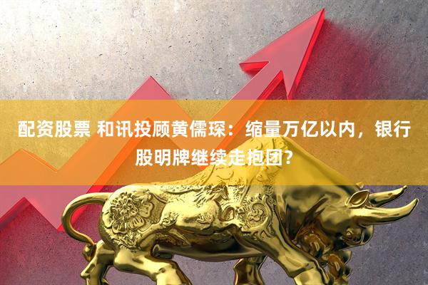 配资股票 和讯投顾黄儒琛：缩量万亿以内，银行股明牌继续走抱团？