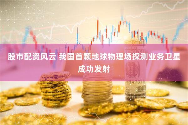 股市配资风云 我国首颗地球物理场探测业务卫星成功发射